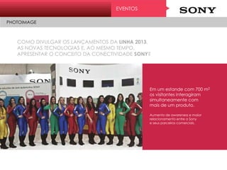 COMO DIVULGAR OS LANÇAMENTOS DA LINHA 2013,
AS NOVAS TECNOLOGIAS E, AO MESMO TEMPO,
APRESENTAR O CONCEITO DA CONECTIVIDADE SONY?
EVENTOS
PHOTOIMAGE
Em um estande com 700 m2
os visitantes interagiram
simultaneamente com
mais de um produto.
Aumento de awareness e maior
relacionamento entre a Sony
e seus parceiros comerciais.
 