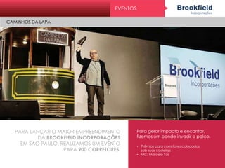 PARA LANÇAR O MAIOR EMPREENDIMENTO
DA BROOKFIELD INCORPORAÇÕES
EM SÃO PAULO, REALIZAMOS UM EVENTO
PARA 900 CORRETORES.
Para gerar impacto e encantar,
fizemos um bonde invadir o palco.
• Prêmios para corretores colocados
sob suas cadeiras
• MC: Marcelo Tas
EVENTOS
CAMINHOS DA LAPA
 