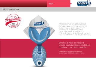 Pr o mo ç ão
CRUZEIRO DOS SONHOS COM UM CAPITÃO SÓ SEU
PROMOVER OS PRODUTOS
GOMES DA COSTA NO PDV
DURANTE A QUARESMA,
QUANDO HÁ AUMENTO
NO CONSUMO DE PESCADOS.
Criamos o Peixe da Páscoa,
unindo as duas maiores tradições:
o peixe e o ovo de chocolate.
Experimentação de novos produtos,
awareness e visibilidade para a marca.
PDV
PEIXE DA PÁSCOA
 