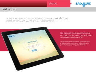 A IDEIA: MOSTRAR QUE O CARINHO DA REDE D’OR SÃO LUIZ
COM AS MAMÃES VAI MUITO ALÉM DO PARTO.
Um aplicativo para acompanhar
a magia de ser mãe, da gestação
ao primeiro ano de vida.
Dicas sobre desenvolvimento, diário em fotos
e vídeos, babá eletrônica e até cronômetro
para mamadas, entre outras utilidades.
DIGITAL
BEBÊ SÃO LUIZ
 