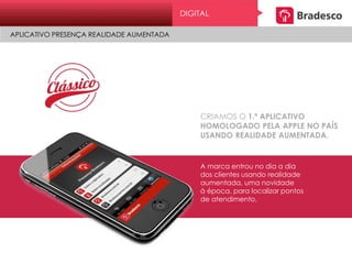 CRIAMOS O 1.º APLICATIVO
HOMOLOGADO PELA APPLE NO PAÍS
USANDO REALIDADE AUMENTADA.
A marca entrou no dia a dia
dos clientes usando realidade
aumentada, uma novidade
à época, para localizar pontos
de atendimento.
DIGITAL
APLICATIVO PRESENÇA REALIDADE AUMENTADA
 