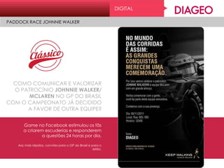 COMO COMUNICAR E VALORIZAR
O PATROCÍNIO JOHNNIE WALKER/
MCLAREN NO GP DO BRASIL
COM O CAMPEONATO JÁ DECIDIDO
A FAVOR DE OUTRA EQUIPE?
Game no Facebook estimulou os fãs
a criarem escuderias e responderem
a questões 24 horas por dia.
Aos mais rápidos, convites para o GP do Brasil e para o
leilão.
DIGITAL
PADDOCK RACE JOHNNIE WALKER
 