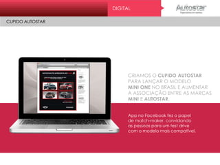 CRIAMOS O CUPIDO AUTOSTAR
PARA LANÇAR O MODELO
MINI ONE NO BRASIL E AUMENTAR
A ASSOCIAÇÃO ENTRE AS MARCAS
MINI E AUTOSTAR.
App no Facebook fez o papel
de match-maker, convidando
as pessoas para um test drive
com o modelo mais compatível.
DIGITAL
CUPIDO AUTOSTARMini On e
ATL
 