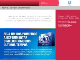 PARA RELAÇAR OMO PROGRESS+, CRIAMOS AÇÃO
NO FACEBOOK CONVIDANDO OS FÃS DA MARCA
A SEREM OS PRIMEIROS A EXPERIMENTAR O PRODUTO.
Mais de 41.508 inscrições
em apenas 5 dias de ação.
Além da ação on-line, enviamos
mala-direta com OMO PROGRESS+
para mil vencedores.
Sucesso: Unilever repetiu
a ação na Argentina.
DIGITAL
RELANÇAMENTO DE OMO PROGRESS+
 