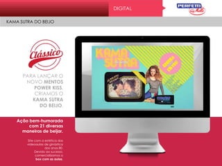 PARA LANÇAR O
NOVO MENTOS
POWER KISS,
CRIAMOS O
KAMA SUTRA
DO BEIJO.
Ação bem-humorada
com 21 diversas
maneiras de beijar.
Site com a estética das
videoaulas de ginástica
dos anos 80.
Devido ao sucesso,
comercializamos o
box com as aulas.
DIGITAL
KAMA SUTRA DO BEIJO
 