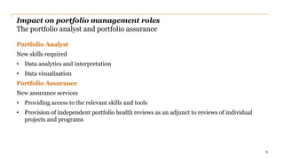 Impact on portfolio management roles
The portfolio analyst and portfolio assurance
Portfolio Analyst
New skills required
• Data analytics and interpretation
• Data visualisation
Portfolio Assurance
New assurance services
• Providing access to the relevant skills and tools
• Provision of independent portfolio health reviews as an adjunct to reviews of individual
projects and programs
9
 