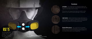 Natural Cooling System
- The led lights is using the outgoing air for cooling
Functions
Light sensor - Modern head lamps is using a light sensor to
control the light. The sensor is measuring the surrounding light
and the light that is reflecting back, It can then self adjust the
power so it is perfect for the current environment.
Led lights - This module has two integrated led lights with
two different lenses that gives a balanced light both when the
mask is on the helmet and on the face.
The user can self change the led lights and switch to other
lenses i.e. if you want a more focused light or more wide.
Speaker/Microphone - This module have an integrated
speaker and microphone. Depending on your setup you can
choose between to send the audio through the speaker or if
it´s a noisy environment to your headphones.
Exchangeable front
module: the user can
self change, depending
on what their current
need is
RSX´15
 