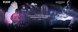 Kiruna
Radiation monitor
“LKAB CHECKS OUR RADIATION
MONITORS ONCE PER YEAR, BUT
WE DON´T GET TO KNOW THE
RESULTS”
“ I NEVER TALK ABOUT MY WORK WITH MY KIDS, I THINK THAT
IT´S TO DANGEROUS AND I DON´T WANT TO WORRY THEM “
Sweden
Umeå
Meet the workers 1365M underground
Field study trip:
11h journey to the world´s biggest
underground iron ore mine
 