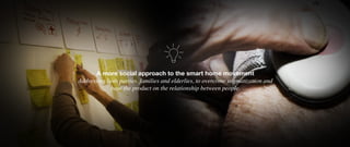 A more social approach to the smart home movement
Addressing both parties, families and elderlies, to overcome stigmatization and
base the product on the relationship between people.
 