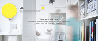 Voice - interaction that works for both user groups.
Balloon is analyzing and reacting on different sensors like
environmental sounds and voice.
Main unit
Baby unit
The brain of your home
It connects your smart home products, it learns your habits
and it helps you to organize your life
“Remind me to buy milk”
 