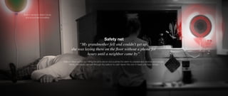 “My grandmother fell and couldn’t get up,
she was laying there on the floor without a phone for
hours until a neighbor came by”
Balloon takes action by calling the ambulance and pushes the alarm to preselected devices and people.
Family members can talk through the balloon to calm down the one in need until help arrives.
Built-in sensors detect body
and sound abnormalities
Safety net
 