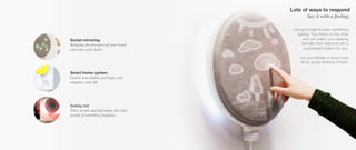 Use your finger to draw something
quickly. Your friend on the other
end can watch your drawing
animate, then respond with a
customized creation for you.
Let your friends or loved ones
know you’re thinking of them.
Social mirroring
Bringing the presence of your loved
ones into your home.
Smart home system
Learns your habits and helps you
organize your life.
Safety net
Takes action and informing the right
people if something happens,
Lots of ways to respond
Say it with a feeling.
 