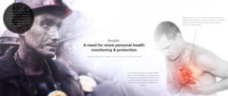 Insight:
A need for more personal health
monitoring & protection
Industry workers are unaware of their current working environment.
Coal workers pneumoconiosis (CWP),
also known as black lung disease has
increased over the last 10 years due to
modern efficient mining machines that
make the coal particles smaller than
before.
Daily exposure to even small amounts of airborne
particles dramatically increase the risks for overtime
ending up with medical conditions like asthma,
cancer or heart failure!
“I dearly loved my coal
mining job. It was the type
of job that you could have
and be proud of. If I had it to
do over again, I would have
worn my respirator more
than I had”
 