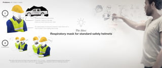 The Idea:
Respiratory mask for standard safety helmets
Problems with today´s masks
1
2
Stored far away from the worker
Protection mask is in the way
when you have it around your neck
No natural place to store the protection mask when isn´t in
use & protect it from getting dust inside
"Now add to that the fact that these miners spend eight to 10 to 12 hours ... operating dangerous equipment and needing to
be able to talk and communicate in a split second, You understand that a respirator is just not a meaningful response."
From my report
Storage
Communication
 