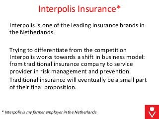 Interpolis Insurance*
Interpolis is one of the leading insurance brands in
the Netherlands.
Trying to differentiate from the competition
Interpolis works towards a shift in business model:
from traditional insurance company to service
provider in risk management and prevention.
Traditional insurance will eventually be a small part
of their final proposition.
* Interpolis is my former employer in the Netherlands
 
