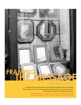 FRAMING
  THE MESSAGE                                         HEATHER STREKAL
       versatile creative communications pro with experience reaching a variety of audiences.
   able to capture a distinct voice through visual and verbal semantics. curious culture seeker.
                                        photography enthusiast. fan of apropos portmanteau.

                 CURRENT INSPIRATIONS: THE SUNDAY TIMES. UNCONSUMPTION. MID CENTURY DESIGN.
                FOUND MAG. WOOSTER COLLECTIVE. THE RISK TAKERS AT WEXLEY SCHOOL FOR GIRLS.
 