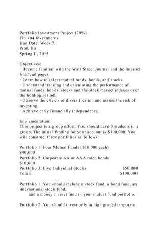 Portfolio Investment Project (20%)
Fin 404 Investments
Due Date: Week 7
Prof. Ho
Spring II, 2015
Objectives:
· Become familiar with the Wall Street Journal and the Internet
financial pages.
· Learn how to select mutual funds, bonds, and stocks.
· Understand tracking and calculating the performance of
mutual funds, bonds, stocks and the stock market indexes over
the holding period.
· Observe the effects of diversification and assess the risk of
investing.
· Achieve early financially independence.
Implementation:
This project is a group effort. You should have 3 students in a
group. The initial funding for your account is $100,000. You
will construct three portfolios as follows:
Portfolio 1: Four Mutual Funds ($10,000 each)
$40,000
Portfolio 2: Corporate AA or AAA rated bonds
$10,000
Portfolio 3: Five Individual Stocks $50,000
Total: $100,000
Portfolio 1: You should include a stock fund, a bond fund, an
international stock fund,
and a money market fund in your mutual fund portfolio.
Portfolio 2: You should invest only in high graded corporate
 