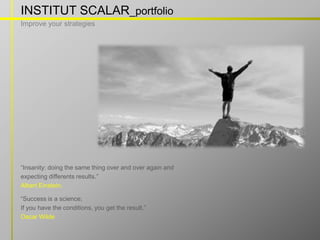 INSTITUT SCALAR_portfolio
Improve your strategies




“Insanity: doing the same thing over and over again and
expecting differents results.”
Albert Einstein.

“Success is a science;
If you have the conditions, you get the result.”
Oscar Wilde

                                       w w w . i n s t i t u t s c a l a r. c o m
 