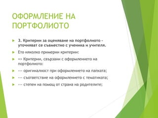 ОФОРМЛЕНИЕ НА
ПОРТФОЛИОТО
 3. Критерии за оценяване на портфолиото –
уточняват се съвместно с ученика и учителя.
 Ето няколко примерни критерии:
 => Критерии, свързани с оформлението на
портфолиото:
 --- оригиналност при оформлението на папката;
 --- съответствие на оформлението с тематиката;
 --- степен на помощ от страна на родителите;
 