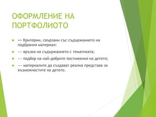 ОФОРМЛЕНИЕ НА
ПОРТФОЛИОТО
 => Критерии, свързани със съдържанието на
подбрания материал:
 --- връзка на съдържанието с тематиката;
 --- подбор на най-добрите постижения на детето;
 --- материалите да създават реална представа за
възможностите на детето.
 