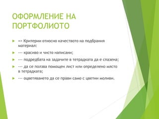 ОФОРМЛЕНИЕ НА
ПОРТФОЛИОТО
 => Критерии относно качеството на подбрания
материал:
 --- красиво и чисто написани;
 --- подредбата на задачите в тетрадката да е спазена;
 --- да се ползва помощен лист или определено място
в тетрадката;
 --- оцветяването да се прави само с цветни моливи.
 