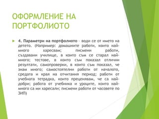 ОФОРМЛЕНИЕ НА
ПОРТФОЛИОТО
 4. Параметри на портфолиото – води се от името на
детето. (Например: домашните работи, които най-
много харесвам; писмени работи,
създавани училище, в които съм се старал най-
много; тестове, в които съм показал отлични
резултати, самопроверки, в които съм показал, че
знам много; самостоятелни работи от началото,
средата и края на отчитания период; работи от
учебната тетрадка, които преценявам, че са най-
добри; работа от учебника и уроците, които най-
много са ми харесали; писмени работи от часовете по
ЗИП)
 