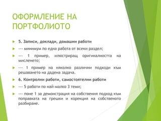 ОФОРМЛЕНИЕ НА
ПОРТФОЛИОТО
 5. Записи, доклади, домашни работи
 --- минимум по една работа от всеки раздел;
 --- 1 пример, илюстриращ оригиналността на
мисленето;
 --- 1 пример на няколко различни подходи към
решаването на дадена задача.
 6. Контролни работи, самостоятелни работи
 --- 5 работи по най-малко 3 теми;
 --- поне 1 за демонстрация на собствения подход към
поправката на грешки и корекция на собственото
разбиране.
 