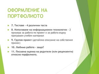 ОФОРМЛЕНИЕ НА
ПОРТФОЛИОТО
 7. Тестове - 4 различни теста
 8. Използване на информационни технологии - 2
примера за работа по проект и за работа върху
програмен учебен материал
 9. Групов проект (детайлно описание на собствения
принос)
 10. Любима работа - защо?
 11. Писмена оценка на родители (или рецензенти)
относно порфолиото.
 