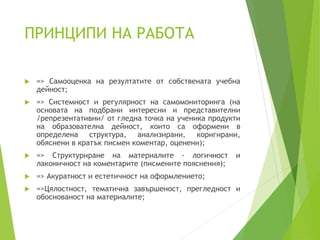 ПРИНЦИПИ НА РАБОТА
 => Самооценка на резултатите от собствената учебна
дейност;
 => Системност и регулярност на самомониторинга (на
основата на подбрани интересни и представителни
/репрезентативни/ от гледна точка на ученика продукти
на образователна дейност, които са оформени в
определена структура, анализирани, коригирани,
обяснени в кратък писмен коментар, оценени);
 => Структуриране на материалите - логичност и
лаконичност на коментарите (писмените пояснения);
 => Акуратност и естетичност на оформлението;
 =>Цялостност, тематична завършеност, прегледност и
обоснованост на материалите;
 