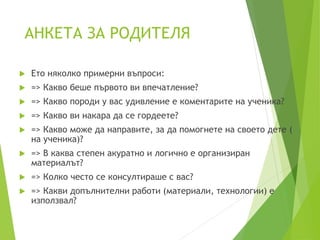 АНКЕТА ЗА РОДИТЕЛЯ
 Ето няколко примерни въпроси:
 => Какво беше първото ви впечатление?
 => Какво породи у вас удивление е коментарите на ученика?
 => Какво ви накара да се гордеете?
 => Какво може да направите, за да помогнете на своето дете (
на ученика)?
 => В каква степен акуратно и логично е организиран
материалът?
 => Колко често се консултираше с вас?
 => Какви допълнителни работи (материали, технологии) e
използвал?
 