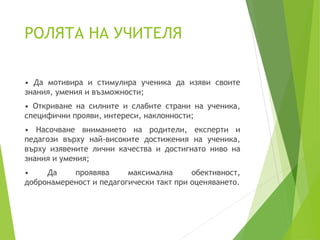 РОЛЯТА НА УЧИТЕЛЯ
• Да мотивира и стимулира ученика да изяви своите
знания, умения и възможности;
• Откриване на силните и слабите страни на ученика,
специфични прояви, интереси, наклонности;
• Насочване вниманието на родители, експерти и
педагози върху най-високите достижения на ученика,
върху изявените лични качества и достигнато ниво на
знания и умения;
• Да проявява максимална обективност,
добронамереност и педагогически такт при оценяването.
 