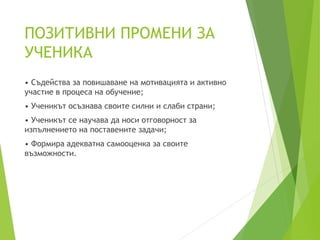 ПОЗИТИВНИ ПРОМЕНИ ЗА
УЧЕНИКА
• Съдейства за повишаване на мотивацията и активно
участие в процеса на обучение;
• Ученикът осъзнава своите силни и слаби страни;
• Ученикът се научава да носи отговорност за
изпълнението на поставените задачи;
• Формира адекватна самооценка за своите
възможности.
 