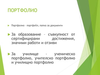 ПОРТФОЛИО
 Портфолио – портфейл, папка за документи
 За образование – съвкупност от
сертифицирани достижения,
значими работи и отзиви
 За училище – ученическо
портфолио, учителско портфолио
и училищно портфолио
 
