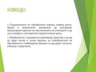 ИЗВОДИ
• Съдържанието на портфолиото варира според целта.
Важно е включените материали да осигуряват
балансирана картина на постиженията на учениците и да
са в синхрон с поставените педагогически цели;
• Портфолиото е динамично оценяващо средство и за да
се даде пълна и точна картина за способностите на
обучаваните е необходимо приноса си да дадат учители,
ученици и родители;
 