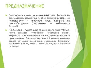 ПРЕДНАЗНАЧЕНИЕ
 Портфолиото служи за самооценка (под формата на
разсъждение, аргументация, обосновка) на собствения
познавателен и творчески труд, базирана на
самонаблюдение (рефлексия) на собствената
дейност.
 (Рефлексия - думата идва от латинската дума reflexio,
което означава "отражение", "обръщане назад".
Рефлексията е самоанализ на собствените мисли и
преживявания. Това е процес, при който човек опознава
своите вътрешни психически състояния. Индивидът
размишлява върху онова, което се случва в неговото
съзнание.)
 