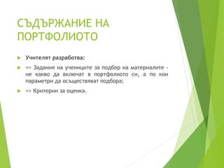 СЪДЪРЖАНИЕ НА
ПОРТФОЛИОТО
 Учителят разработва:
 => Задания на учениците за подбор на материалите -
не какво да включат в портфолиото си, а по кои
параметри да осъществяват подбора;
 => Критерии за оценка.
 