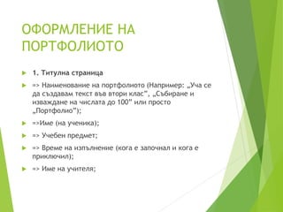 ОФОРМЛЕНИЕ НА
ПОРТФОЛИОТО
 1. Титулна страница
 => Наименование на портфолиото (Например: „Уча се
да създавам текст във втори клас”, „Събиране и
изваждане на числата до 100” или просто
„Портфолио”);
 =>Име (на ученика);
 => Учебен предмет;
 => Време на изпълнение (кога е започнал и кога е
приключил);
 => Име на учителя;
 