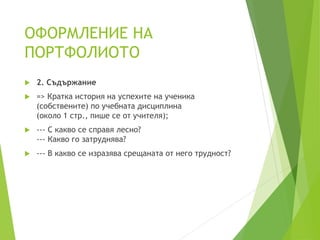 ОФОРМЛЕНИЕ НА
ПОРТФОЛИОТО
 2. Съдържание
 => Кратка история на успехите на ученика
(собствените) по учебната дисциплина
(около 1 стр., пише се от учителя);
 --- С какво се справя лесно?
--- Какво го затруднява?
 --- В какво се изразява срещаната от него трудност?
 