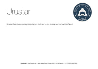 Urustar
We are an Italian independent game development studio and we love to design and craft any kind of game!




                     Urustar srl – http://urustar.net – Sede legale: Corso Europa 632/15 16148 Genova – C.F./P. IVA 01966270991
 