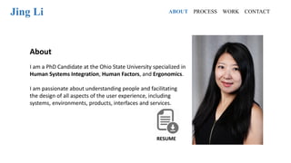 Jing Li
About
I am a PhD Candidate at the Ohio State University specialized in
Human Systems Integration, Human Factors, and Ergonomics.
I am passionate about understanding people and facilitating
the design of all aspects of the user experience, including
systems, environments, products, interfaces and services.
RESUME
ABOUT PROCESS WORK CONTACT
 