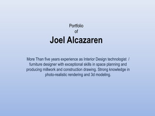 Portfolio
                              of

               Joel Alcazaren
More Than five years experience as Interior Design technologist /
  furniture designer with exceptional skills in space planning and
producing millwork and construction drawing. Strong knowledge in
             photo-realistic rendering and 3d modeling.
 