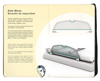 Safe Moon
Baranda de seguridad.
Safe Moon
Baranda de seguridad.
Safe Moon
Baranda de seguridad.
Proyecto realizado para la empresa PLAY du-
rante el máster de diseño industrial en la es-
cuela Elisava, juntamente con Ricardo Palau,
Nicolás Abad y Guillermo ronda.
El proyecto fue seleccionado por PLAY para ser
desarrollado y comercializado.
Uno de los puntos fuertes de este producto es
que ha sido diseñado para economizar al máxi-
mo la producción, tanto los materiales como los
procesos de fabricación y montaje, esto hace
que obtengamos un producto atractivo y de ca-
lidad, a un precio muy competitivo.
Project made for the company PLAY during the
Elisava Master on Industrial Design, together
with Ricardo Palau, Nicolás Abad and Guiller-
mo Ronda.
The project was selected by PLAY to be develo-
ped and commercialized.
One of the strenghts of this product is that it
has been designed to save the maximum in
production, materials, assembly and fabrication
processes, this makes us to obtain an attractive
and quality product at a very competitive price.
 