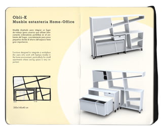 Obli-K
Mueble estanteria Home-Office
Obli-K
Mueble estanteria Home-Office
Obli-K
Mueble estanteria Home-Office
Mueble diseñado para integrar un lugar
de trabajo (para usuarios que utilizen bási-
camente ordenadores portátiles) en el am-
biente del hogar, concretamente para pisos
pequeños donde el ahorro del espacio tiene
gran importancia.
Furniture designed to integrate a workplace
(for users who work with laptops mostly) in
the home environment, particullarly for small
apartments where saving space is very im-
portant.
200x140x40 cm
 