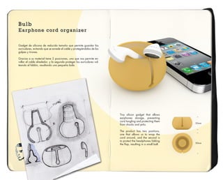 Bulb
Earphone cord organizer
Bulb
Earphone cord organizer
Bulb
Earphone cord organizer
Gadget de silicona de reducido tamaño que permite guardar los
auriculares, evitando que se enrede el cable y protegièndolos de los
golpes y tirones.
Gracias a su material tiene 2 posiciones, una que nos permite en-
rollar el cable alrededor, y la segunda proteger los auriculares vol-
teando el faldón, resultando una pequeña bola.
Tiny silicon gadget that allows
earphones storage, preventing
cord tangling and protecting them
from shocks and jerks.
The product has two positions,
one that allows us to wrap the
cord around, and the second is
to protect the headphones folding
the flap, resulting in a small ball. 50mm
35mm
 