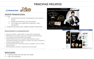 PRINCIPAIS PROJETOS
Gerenciamento e acompanhamento:
• Escopo (hotsite+ painel adm + aplicativo facebook)
• WireFrame do hotsite, aplicativo e painel administrativo
• Cronograma de atividades do projeto
• Desenvolvimento de um painel administrativo para
acompanhamento de todos os dados da ação (cadastros,
acessos, ganhadores, etc)
• Acompanhamento da execução do projeto com as áreas
relacionadas
• Manutenção durante o período da promoção
HOTSITE PROMOCIONAL
 Tipo:
 Hotsite Promocional “O Mordomo dos sonhos –
Neve”
 Painel administrativo da promoção
 Fan Page com aplicativo interativo “Meu
Mordomo”
 Empresa de execução: Agência Digi e Mnemonik
RESULTADOS
 +150 mil visitas em 60 dias de ação.
 + 80 mil cadastros
 