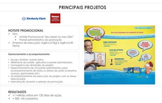 PRINCIPAIS PROJETOSPRINCIPAIS PROJETOS
Gerenciamento e acompanhamento:
• Escopo (hotsite+ painel adm)
• WireFrame do hotsite, aplicativo e painel administrativo
• Cronograma de atividades do projeto
• Desenvolvimento de um painel administrativo para
acompanhamento de todos os dados da ação (cadastros,
acessos, ganhadores etc)
• Acompanhamento da execução do projeto com as áreas
relacionadas
• Manutenção durante o período da promoção.
HOTSITE PROMOCIONAL
 Tipo:
 Hotsite Promocional “Seu bebê no meu Gibi”
 Painel administrativo da promoção
 Empresa de execução: Agência Digi e Agência B!
Ferraz
RESULTADOS
 +1 milhão visitas em 120 dias de ação.
 + 300 mil cadastros
 
