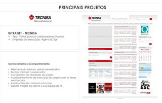 PRINCIPAIS PROJETOS
Gerenciamento e acompanhamento:
• WireFrame da intranet, painel administrativo
• Escopo (intranet + painel adm)
• Cronograma de atividades do projeto
• Acompanhamento da execução do projeto com as áreas
relacionadas
• Atualizações de conteúdo e funções
• Suporte integral ao cliente e sua equipe de T.I
INTRANET - TECNISA
 Tipo: Portal para os colaboradores Tecnisa
 Empresa de execução: Agência Digi
 
