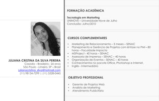 JULIANA CRISTINA DA SILVA PEREIRA
Casada – Brasileira - 26 anos
São Paulo - Limeira, SP – Brasil
julianacristina_silva@hotmail.com
(11) 98134-7299 | (11) 5528-0445
FORMAÇÃO ACADÊMICA
Tecnologia em Marketing
UNINOVE – Universidade Nove de Julho
Conclusão: Julho/2010
CURSOS COMPLEMENTARES
• Marketing de Relacionamento – 3 meses – SENAC
• Planejamento e Gerência de Projetos com ênfase no PMI – 80
horas – Faculdade Impacta
• MSProject - 40 horas – SENAC
• Assessoria de Imprensa – SENAC – 40 horas
• Organização de Eventos – SENAC – 40 horas
• Conhecimentos no pacote Office, Photoshop e Internet.
• Inglês - Intermediário
OBJETIVO PROFISSIONAL
• Gerente de Projetos Web
• Analista de Marketing
• Atendimento Publicitário
 