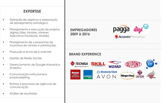 BRAND EXPERIENCE
EMPREGADORES
2009 à 2016
EXPERTISE
 Definição de objetivos e elaboração
de planejamento estratégico
 Planejamento e execução de projetos
digitais (Sites, Hotsites, Intranet,
Aplicativos Facebook, Mobile).
 Planejamento de campanhas de
incentivos de vendas e premiações.
 Produção e envio de e-mail mkt
 Gestão de Redes Sociais
 Gerenciamento de Google Adwords e
Analytics
 Comunicação institucional e
endomarketing
 Rotinas e processos de agências de
comunicação
 Análise de resultados
 