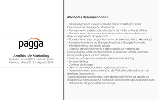 Analista de Marketing
Período: Junho/2015 à atualmente.
Período: Maio/2012 à Agosto/2014
Atividades desempenhadas:
- Desenvolvimento e execução do plano estratégico para
lançamento e divulgação da marca
- Planejamento e execução do plano de mídia online e off-line
- Planejamento de campanhas de incentivos de vendas para
diversos segmentos do mercado
- Planejamento e acompanhamento de eventos, feiras, Workshops
- Acompanhamento do Google Analytics e Google Adwords
- Monitoramento das redes sociais
- Criação, desenvolvimento e aprovação de material de
comunicação para cientes internos e externos: folders, banners,
anúncios de jornal e informativos
- Envio e controle dos resultados de e-mail marketing
- Endomarketing
- Controle do Budget
- Gestão de fornecedores e agências parceiras
- Desenvolvimento e manutenção de Websites alinhado com as
diretrizes corporativas
-Apoio as ações comerciais, com desenvolvimento de ações de
marketing e comunicação alinhadas a demanda do departamento
- Elaboração de propostas comerciais
 